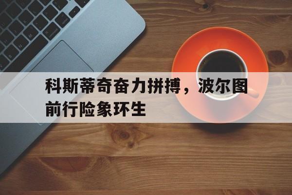 m6米乐官网登录入口-关于科斯蒂奇奋力拼搏，波尔图前行险象环生的信息
